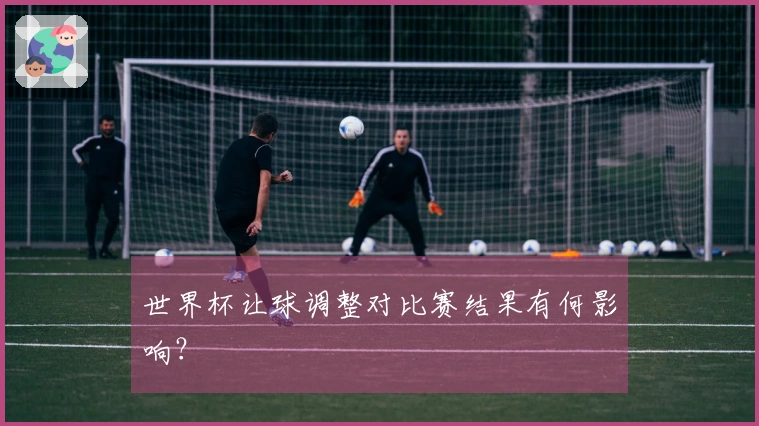 世界杯让球调整对比赛结果有何影响？