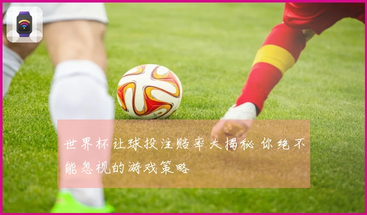 世界杯让球投注赔率大揭秘 你绝不能忽视的游戏策略