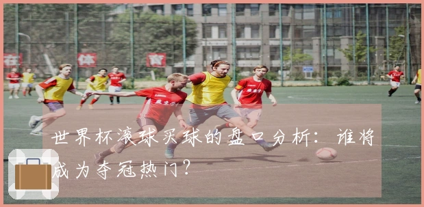 世界杯滚球买球的盘口分析：谁将成为夺冠热门？