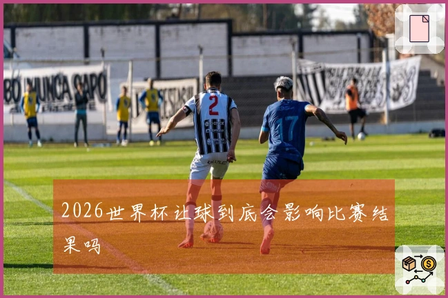 2026世界杯让球到底会影响比赛结果吗